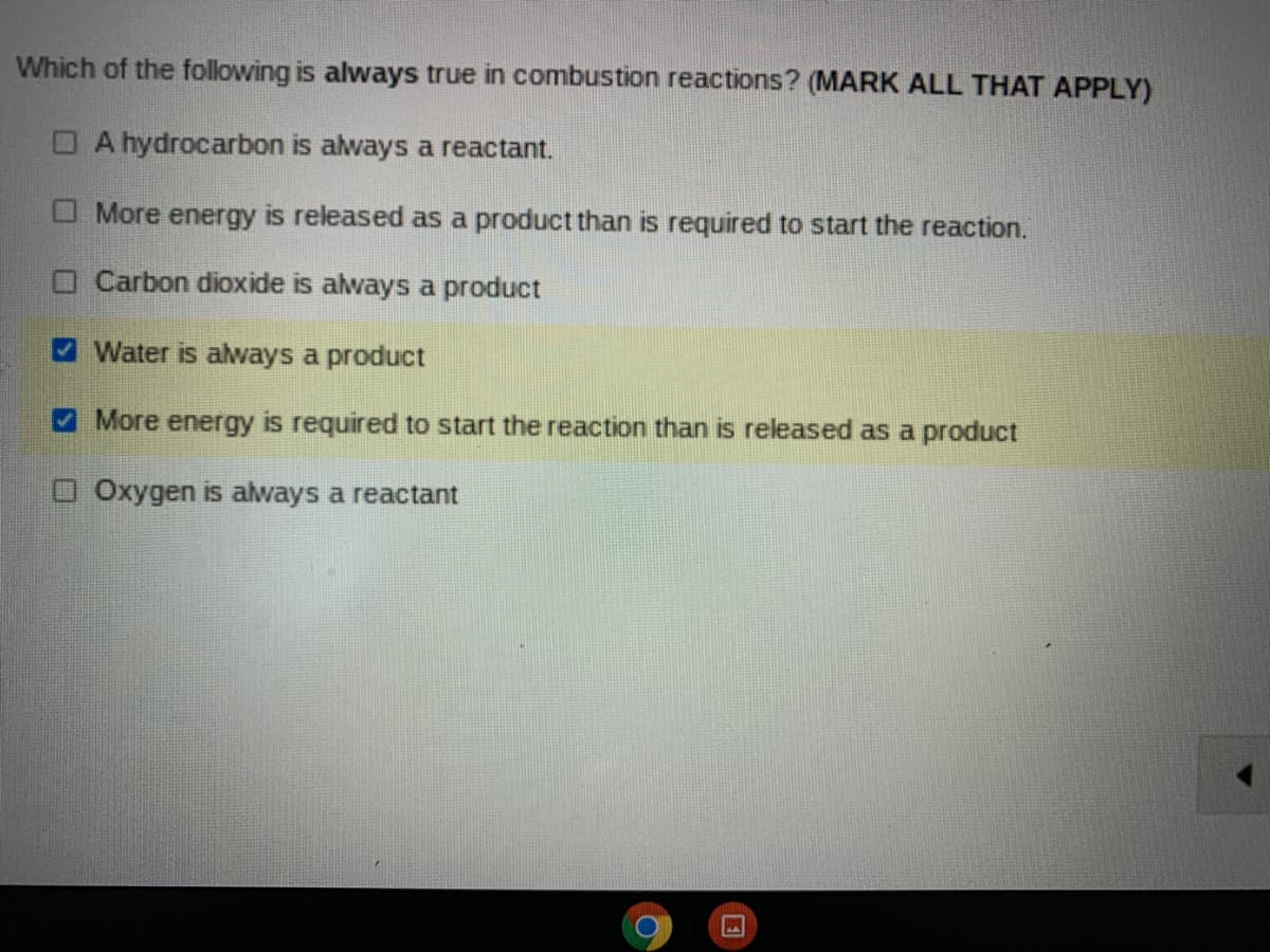 Which of the following is always true in combustion reactions? (MARK ALL THAT APPLY)
O A hydrocarbon is always a reactant.
O More energy is released as a product than is required to start the reaction.
O Carbon dioxide is always a product
Water is aways a product
A More energy is required to start the reaction than is released as a product
OOxygen is always a reactant
