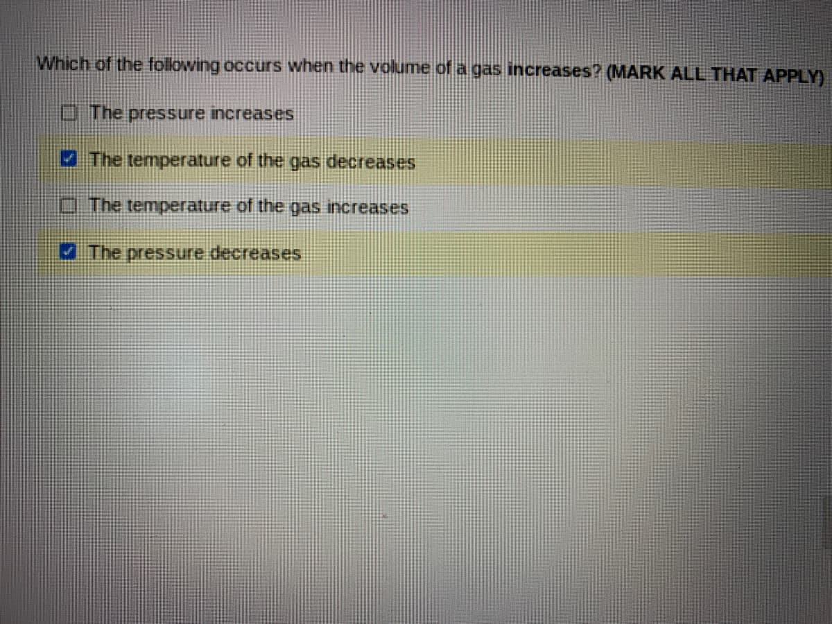 Which of the following occurs when the volume of a gas increases? (MARK ALL THAT APPLY)
O The pressure increases
4 The temperature of the gas decreases
The temperature of the gas increases
The pressure decreases
