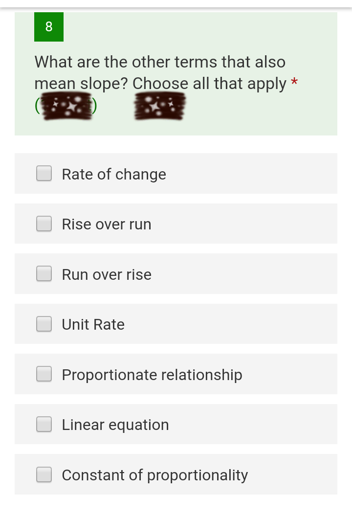 8.
What are the other terms that also
mean slope? Choose all that apply *
Rate of change
Rise over run
Run over rise
Unit Rate
Proportionate relationship
Linear equation
Constant of proportionality
