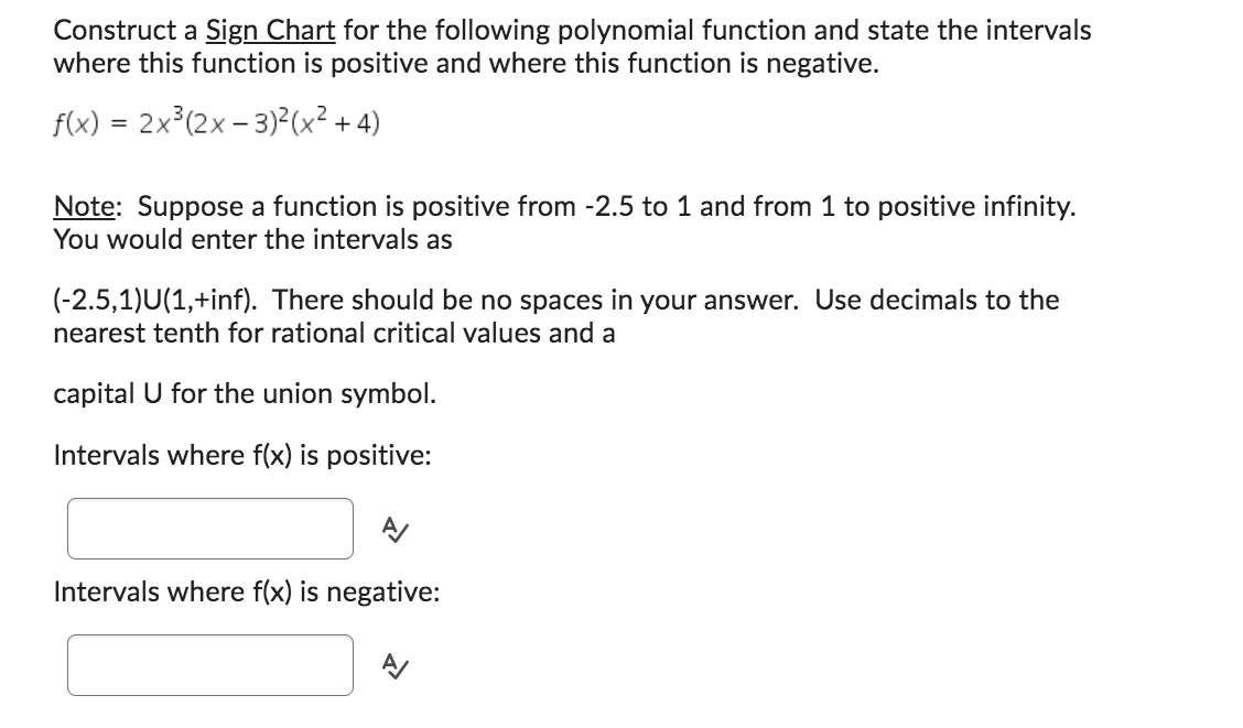 Construct a Sign Chart for the following polynomial function and state the intervals
where this function is positive and where this function is negative.
f(x) = 2x³(2x - 3)²(x²+4)
Note: Suppose a function is positive from -2.5 to 1 and from 1 to positive infinity.
You would enter the intervals as
(-2.5,1)U(1,+inf). There should be no spaces in your answer. Use decimals to the
nearest tenth for rational critical values and a
capital U for the union symbol.
Intervals where f(x) is positive:
A/
Intervals where f(x) is negative: