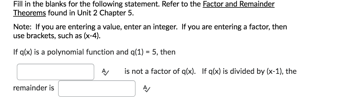 Fill in the blanks for the following statement. Refer to the Factor and Remainder
Theorems found in Unit 2 Chapter 5.
Note: If you are entering a value, enter an integer. If you are entering a factor, then
use brackets, such as (x-4).
If q(x) is a polynomial function and q(1) = 5, then
remainder is
A/ is not a factor of q(x). If q(x) is divided by (x-1), the
A/