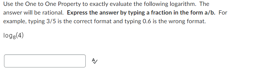 Use the One to One Property to exactly evaluate the following logarithm. The
answer will be rational. Express the answer by typing a fraction in the form a/b. For
example, typing 3/5 is the correct format and typing 0.6 is the wrong format.
logg(4)
A/