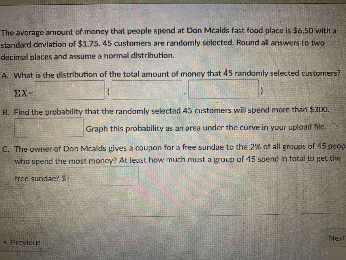 The average amount of money that people spend at Don Mcalds fast food place is $6.50 with a
standard deviation of $1.75.45 customers are randomly selected. Round all answers to two
decimal places and assume a normal distribution.
A. What is the distribution of the total amount of money that 45 randomly selected customers?
ΣΧ-
B. Find the probability that the randomly selected 45 customers will spend more than $300.
Graph this probability as an area under the curve in your upload file.
C. The owner of Don Mcalds gives a coupon for a free sundae to the 2% of all groups of 45 peop
who spend the most money? At least how much must a group of 45 spend in total to get the
free sundae?24
Next
* Previous

