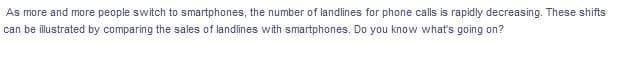 As more and more people switch to smartphones, the number of landlines for phone calls is rapidly decreasing. These shifts
can be illustrated by comparing the sales of landlines with smartphones. Do you know what's going on?
