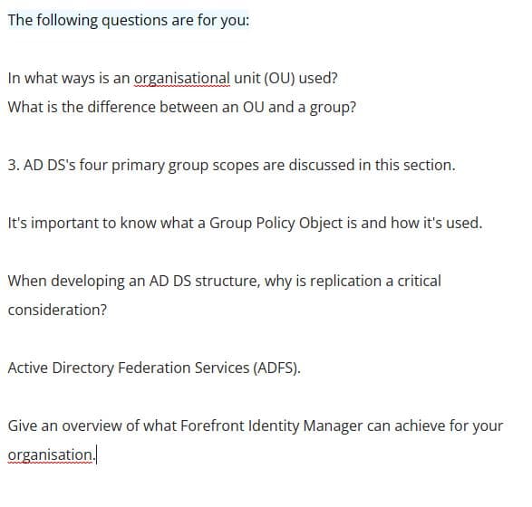 The following questions are for you:
In what ways is an organisational unit (OU) used?
What is the difference between an OU and a group?
3. AD DS's four primary group scopes are discussed in this section.
It's important to know what a Group Policy Object is and how it's used.
When developing an AD DS structure, why is replication a critical
consideration?
Active Directory Federation Services (ADFS).
Give an overview of what Forefront Identity Manager can achieve for your
organisation.
