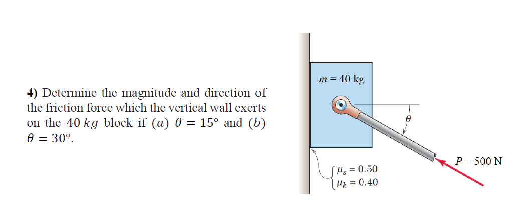 m = 40 kg
4) Determine the magnitude and direction of
the friction force which the vertical wall exerts
on the 40 kg block if (a) 0 = 15° and (b)
0 = 30°.
P= 500 N
Hs = 0.50
Hp = 0.40

