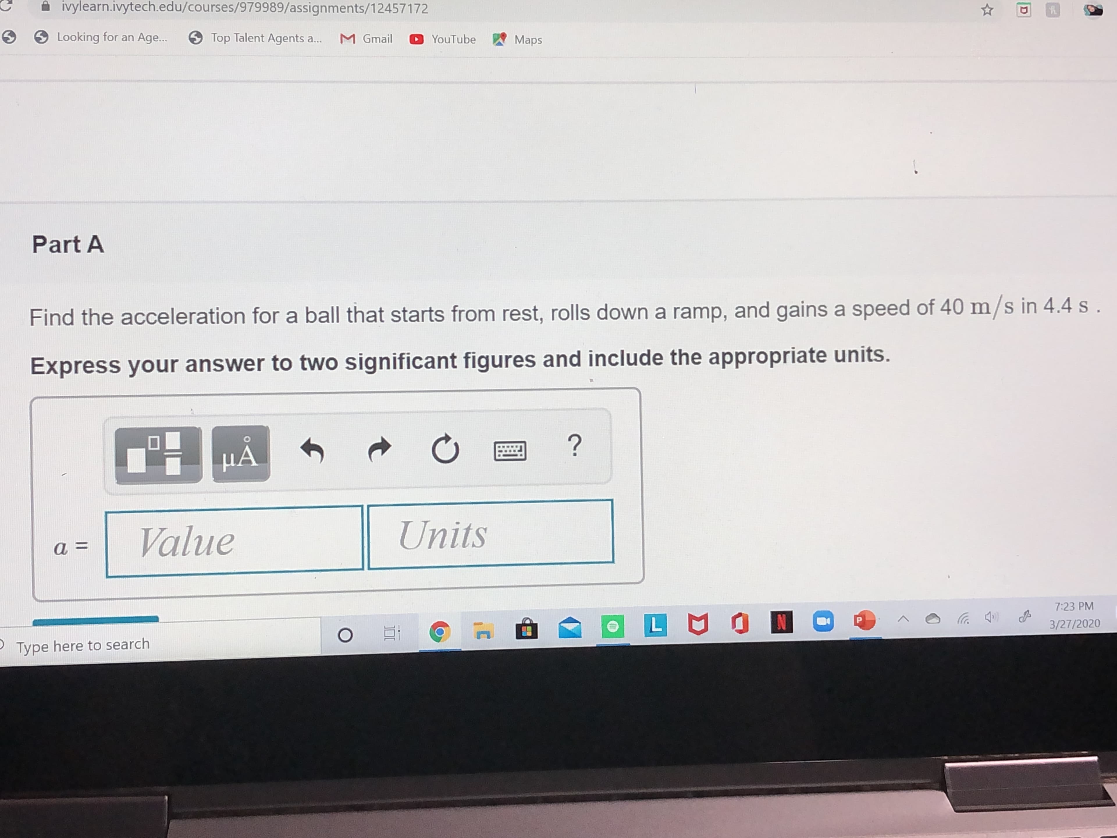 A ivylearn.ivytech.edu/courses/979989/assignments/12457172
Looking for an Age..
9 Top Talent Agents a...
M Gmail
YouTube
Maps
Part A
Find the acceleration for a ball that starts from rest, rolls down a ramp, and gains a speed of 40 m/s in 4.4 s .
Express your answer to two significant figures and include the appropriate units.
НА
Value
Units
7:23 PM
3/27/2020
Type here to search
