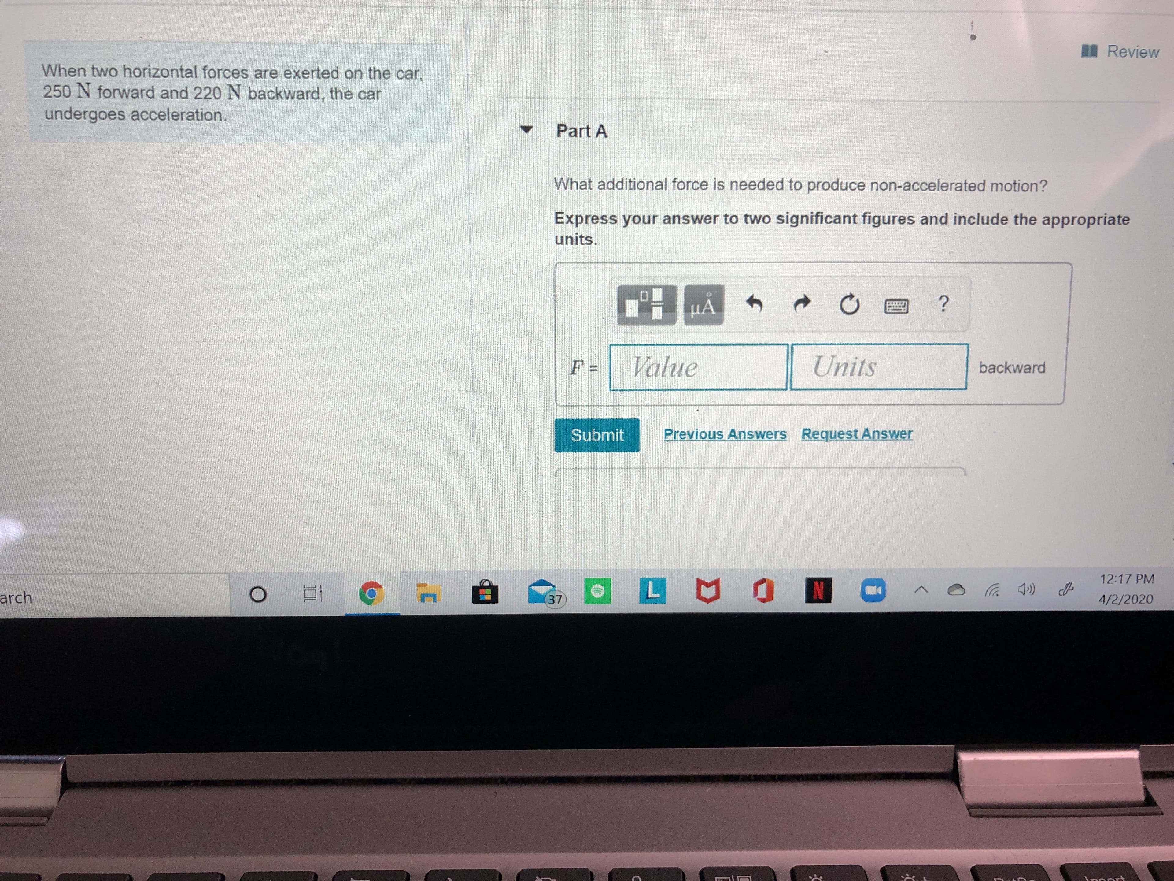 I Review
When two horizontal forces are exerted on the car,
250 N forward and 220 N backward, the car
undergoes acceleration.
Part A
What additional force is needed to produce non-accelerated motion?
Express your answer to two significant figures and include the appropriate
units.
НА
Value
Units
backward
Submit
Previous Answers Request Answer
12:17 PM
LUON
arch
37
4/2/2020
