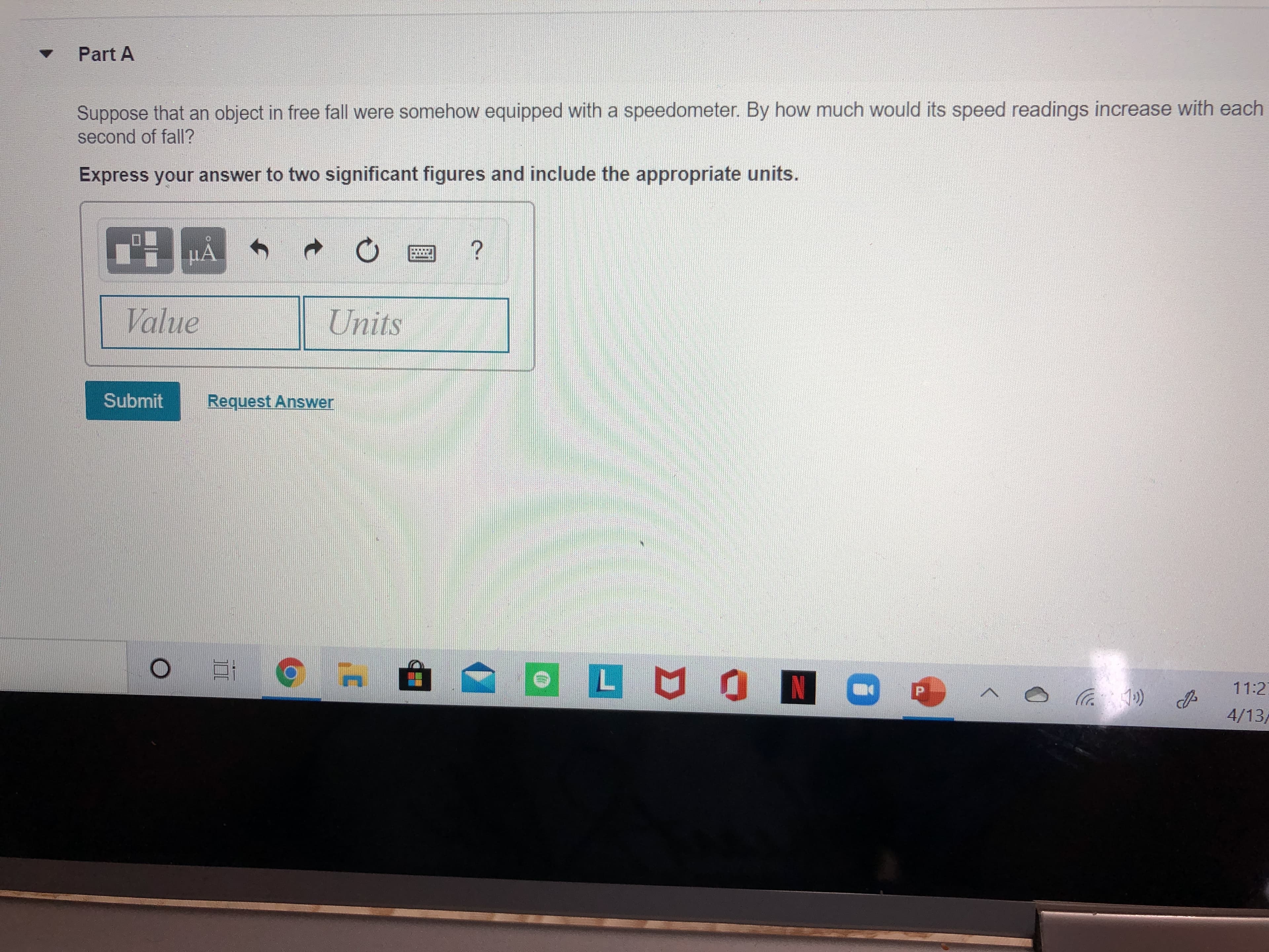 Part A
Suppose that an object in free fall were somehow equipped with a speedometer. By how much would its speed readings increase with each
second of fall?
Express your answer to two significant figures and include the appropriate units.
HA
Value
Units
Submit
Request Answer
OLMON
11:2
1»)
4/13/
