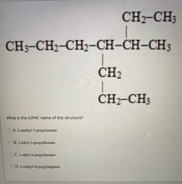 CH-CH3
CH3-CH2-CH2-CH-CH-CH3
CH2
ČH-CH3
What is the IUPAC name of this structure?
OA. 2-methyl-3-propyloctane
OB. 2-ethyl-3-propylhexane
OC.3-ethyl-4-propylhexane
OD.3-methyl-4-propylheptane

