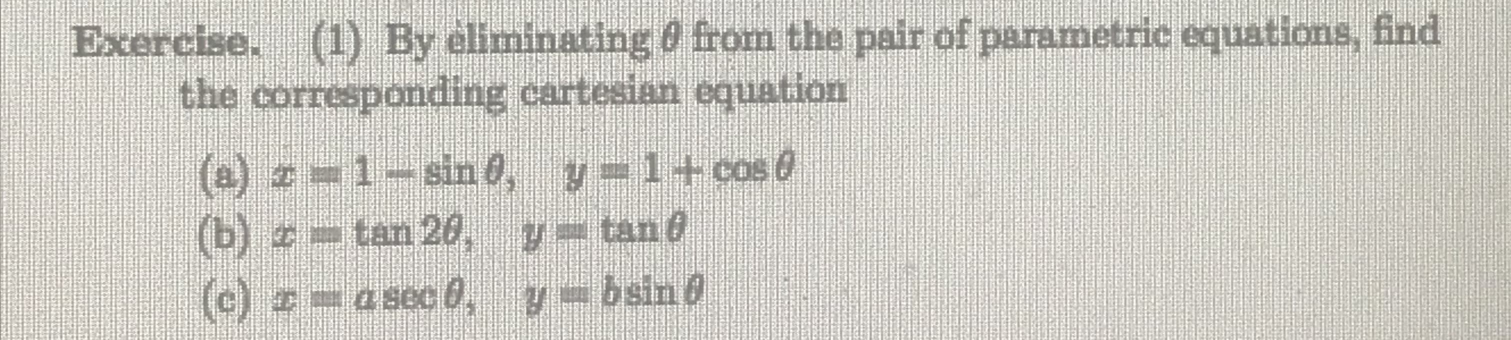 Exercise. (1) By eliminating 0 from the pair of parametric equations, find
the corresponding cartesian equation
(a) z=1-sin0, y 1+cos @
(b) =tan 20, y-tand
(c) =a sec 0, y- bsin 8
