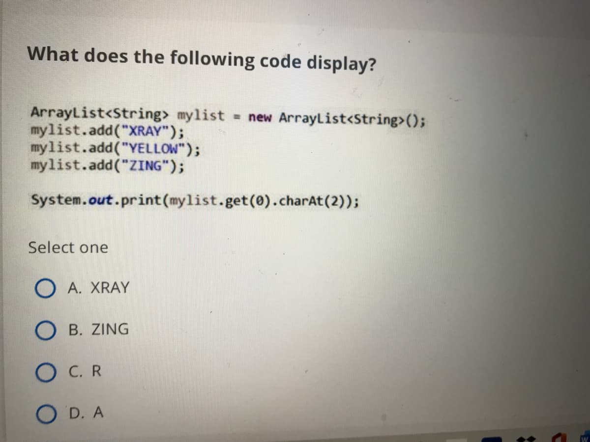 What does the following code display?
ArrayList<String> mylist
mylist.add("XRAY");
mylist.add("YELLOW");
mylist.add("ZING");
= new ArrayList<String>();
System.out.print(mylist.get(0).charAt(2));
Select one
O A. XRAY
О в. ZING
O C. R
O D. A
