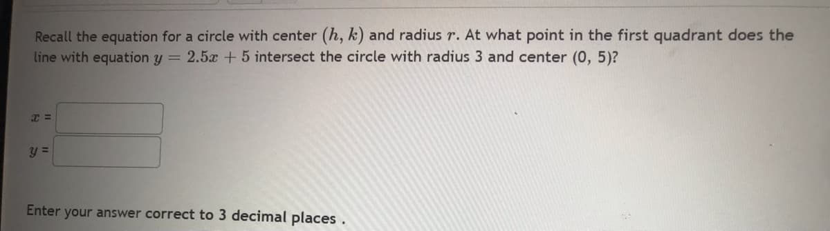Recall the equation for a circle with center (h, k) and radius r. At what point in the first quadrant does the
line with equation y = 2.5x +5 intersect the circle with radius 3 and center (0, 5)?
x =
y =
Enter your answer correct to 3 decimal places.