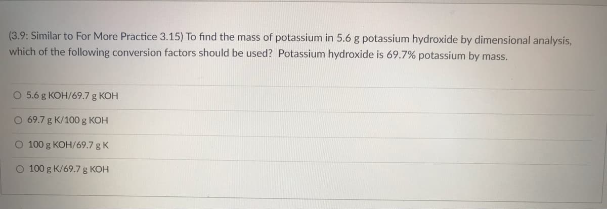 (3.9: Similar to For More Practice 3.15) To find the mass of potassium in 5.6 g potassium hydroxide by dimensional analysis,
which of the following conversion factors should be used? Potassium hydroxide is 69.7% potassium by mass.
O 5.6 g KOH/69.7 g KOH
O 69.7 g K/100 g KOH
O 100 g KOH/69.7 g K
O 100 g K/69.7 g KOH