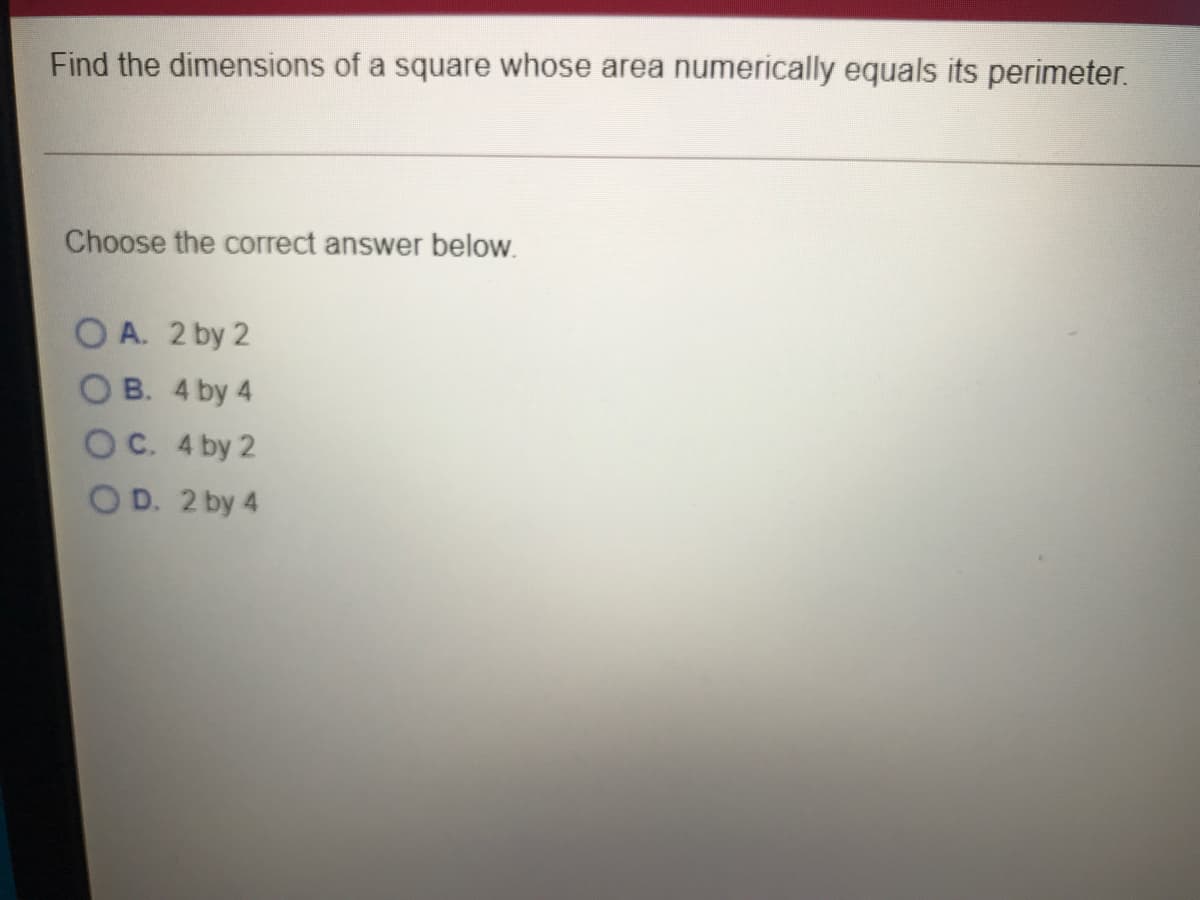 Find the dimensions of a square whose area numerically equals its perimeter.
Choose the correct answer below.
O A. 2 by 2
O B. 4 by 4
OC. 4 by 2
OD. 2 by 4
