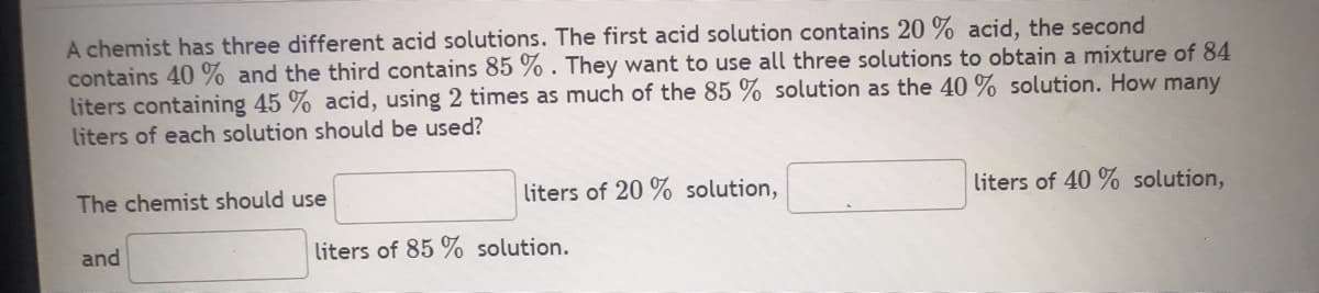 A chemist has three different acid solutions. The first acid solution contains 20% acid, the second
contains 40% and the third contains 85%. They want to use all three solutions to obtain a mixture of 84
liters containing 45 % acid, using 2 times as much of the 85 % solution as the 40% solution. How many
liters of each solution should be used?
The chemist should use
and
liters of 20% solution,
liters of 85 % solution.
liters of 40% solution,