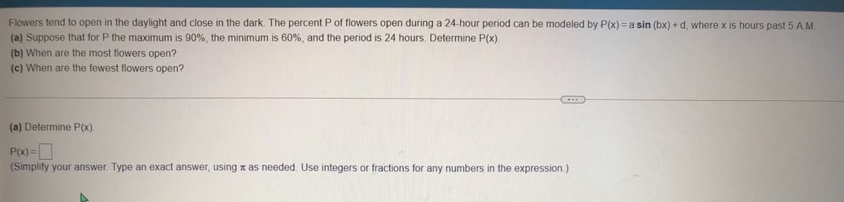 Flowers tend to open in the daylight and close in the dark. The percent P of flowers open during a 24-hour period can be modeled by P(x) = a sin (bx) + d, where x is hours past 5 A.M.
(a) Suppose that for P the maximum is 90%, the minimum is 60%, and the period is 24 hours. Determine P(x).
(b) When are the most flowers open?
(c) When are the fewest flowers open?
(a) Determine P(x).
P(x) =
(Simplify your answer. Type an exact answer, using a as needed. Use integers or fractions for any numbers in the expression.)
