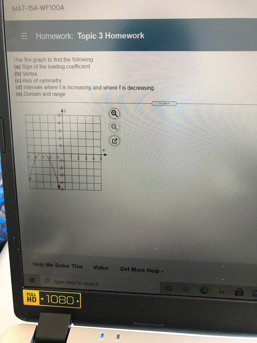 MAT-154-WF100A
Homework: Topic 3 Homework
Use the graph to find the following.
(a) Sign of the leading coefficient
(b) Vertex
(c) Axis of symmetry
(d) Intervals where f is increasing and where f is decreasing
(e) Domain and range
Ay
-4-
3-
2-
1-
-1
Help Me Solve This
Video
Get More Heip -
9 Type here to search
FULL
HD 1080
