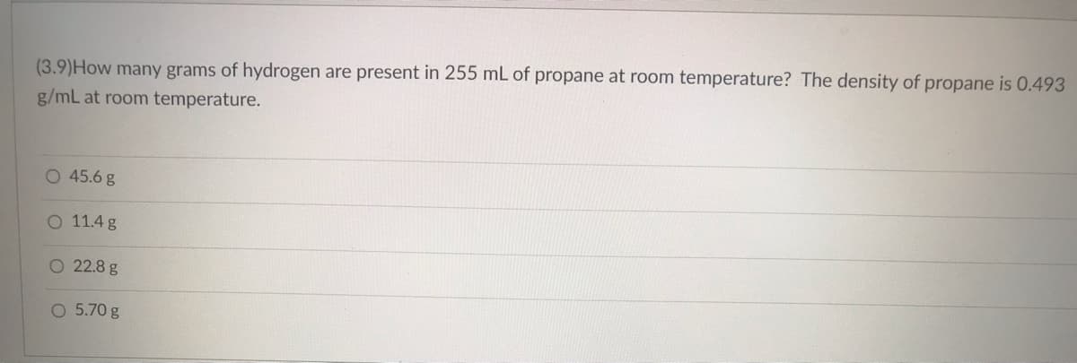 (3.9) How many grams of hydrogen are present in 255 mL of propane at room temperature? The density of propane is 0.493
g/mL at room temperature.
O 45.6 g
O 11.4 g
O 22.8 g
O 5.70 g
