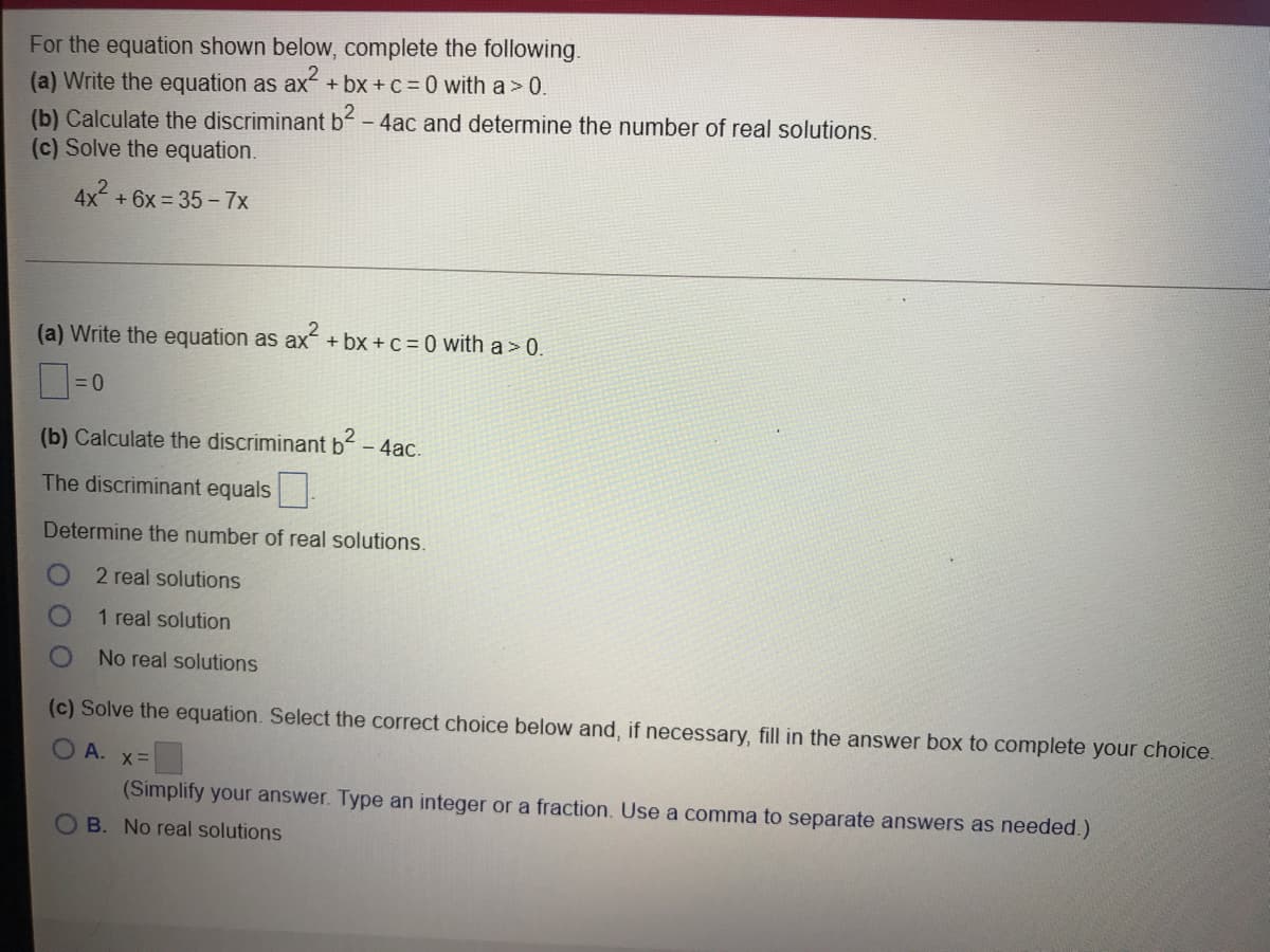 For the equation shown below, complete the following.
(a) Write the equation as ax+bx + c = 0 with a > 0.
(b) Calculate the discriminant b- 4ac and determine the number of real solutions.
(c) Solve the equation.
4x + 6x = 35 –7x
(a) Write the equation as ax + bx + c = 0 with a> 0.
(b) Calculate the discriminant b – 4ac.
The discriminant equals .
Determine the number of real solutions.
2 real solutions
1 real solution
No real solutions
(c) Solve the equation. Select the correct choice below and, if necessary, fill in the answer box to complete your choice.
O A. x=
(Simplify your answer. Type an integer or a fraction. Use a comma to separate answers as needed.)
B. No real solutions
