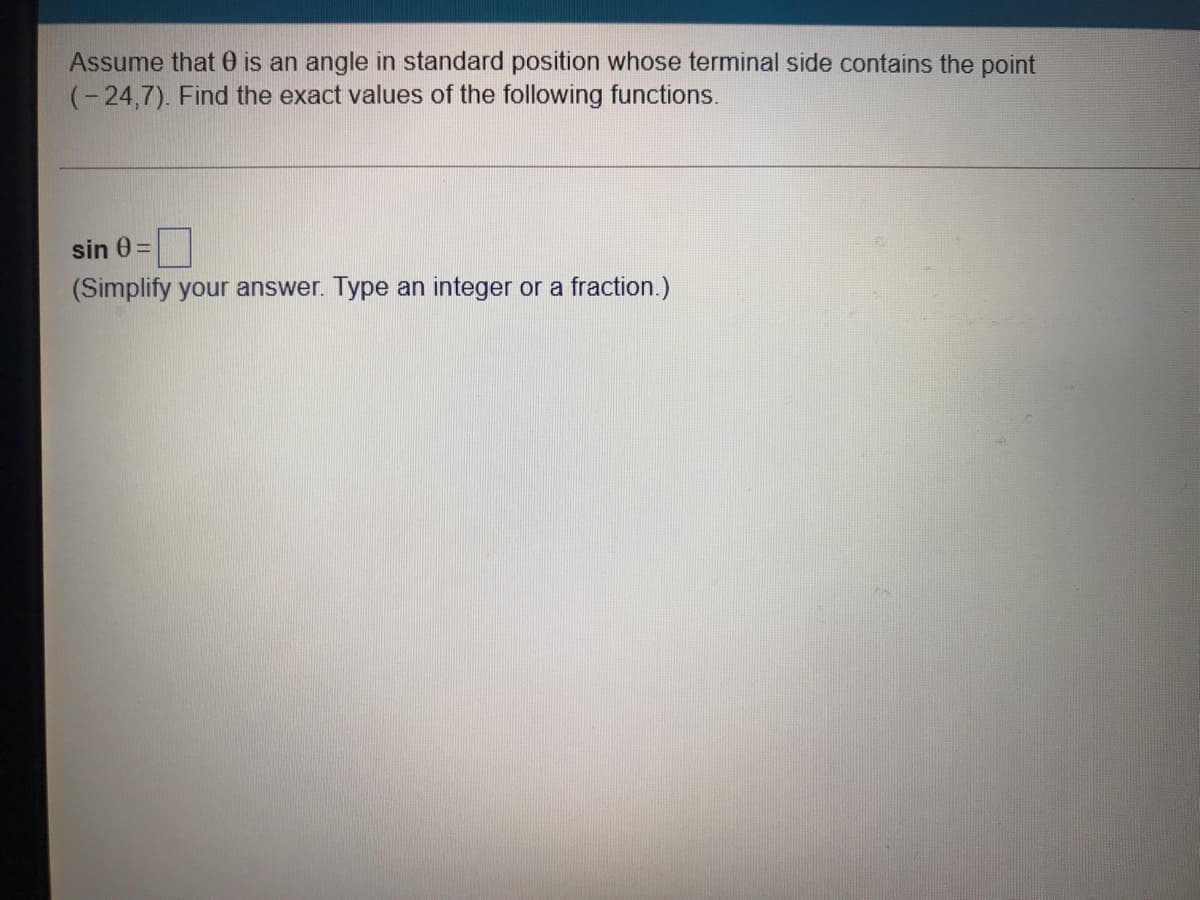 Assume that 0 is an angle in standard position whose terminal side contains the point
(-24,7). Find the exact values of the following functions.
sin 0 =
(Simplify your answer. Type an integer or a fraction.)
