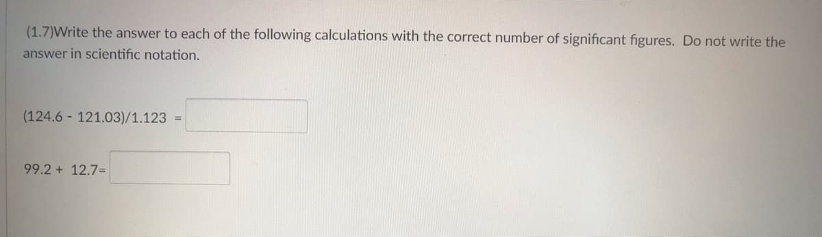 (1.7)Write the answer to each of the following calculations with the correct number of significant figures. Do not write the
answer in scientific notation.
(124.6 121.03)/1.123 =
99.2 + 12.7=