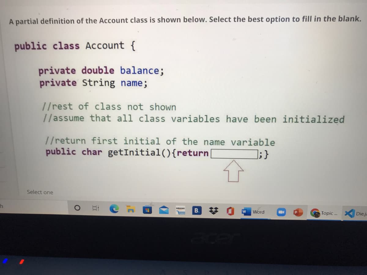 A partial definition of the Account class is shown below. Select the best option to fill in the blank.
public class Account {
private double balance;
private String name;
//rest of class not shown
//assume that all class variables have been initialized
//return first initial of the name variable
public char getInitial(){return|
];}
Select one
amazon
B.
w
Word
Topic ..
Die.ja
