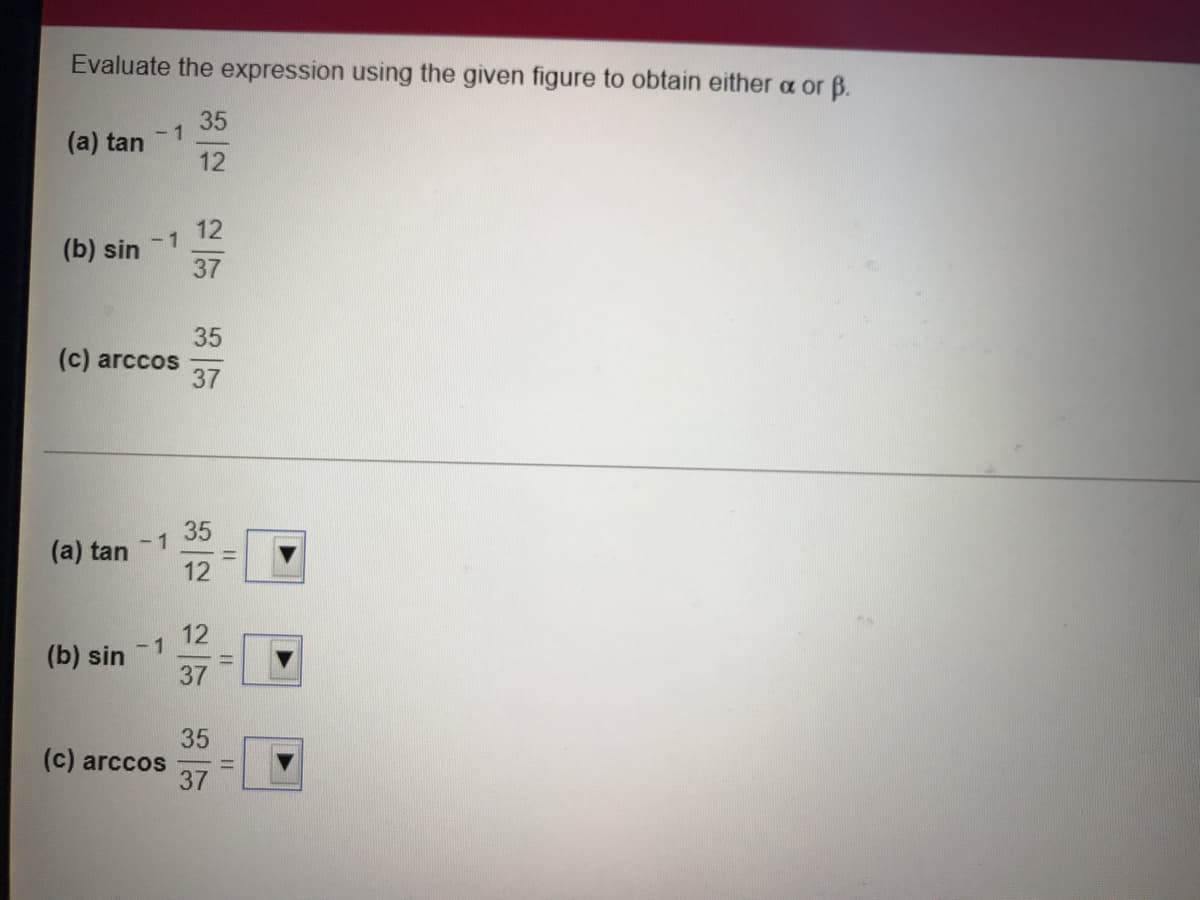 Evaluate the expression using the given figure to obtain either a or B.
35
- 1
(a) tan
12
12
-1
(b) sin
37
35
(c) arccos
37
35
- 1
(a) tan
12
12
- 1
(b) sin
37
35
(c) arccos
37
||
