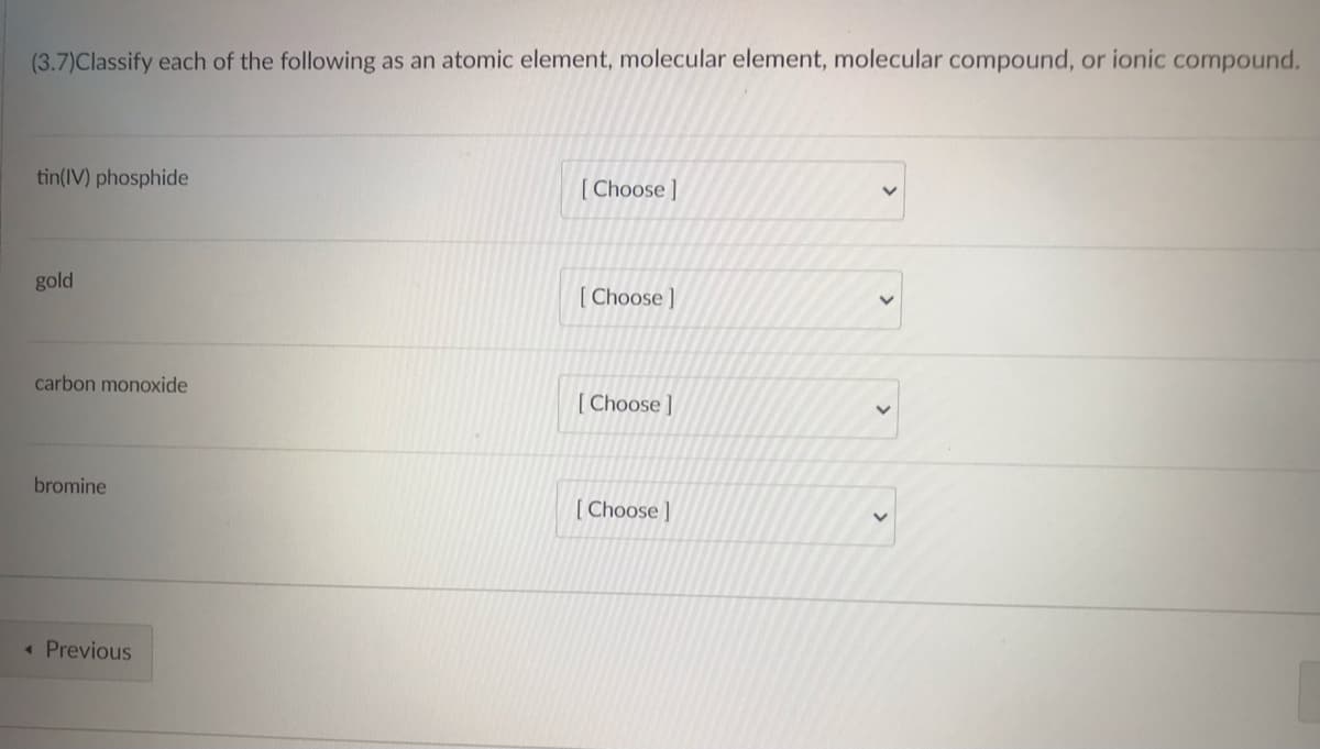 (3.7)Classify each of the following as an atomic element, molecular element, molecular compound, or ionic compound.
tin(IV) phosphide
[Choose ]
gold
[Choose]
carbon monoxide
[Choose]
V
bromine
[Choose ]
< Previous