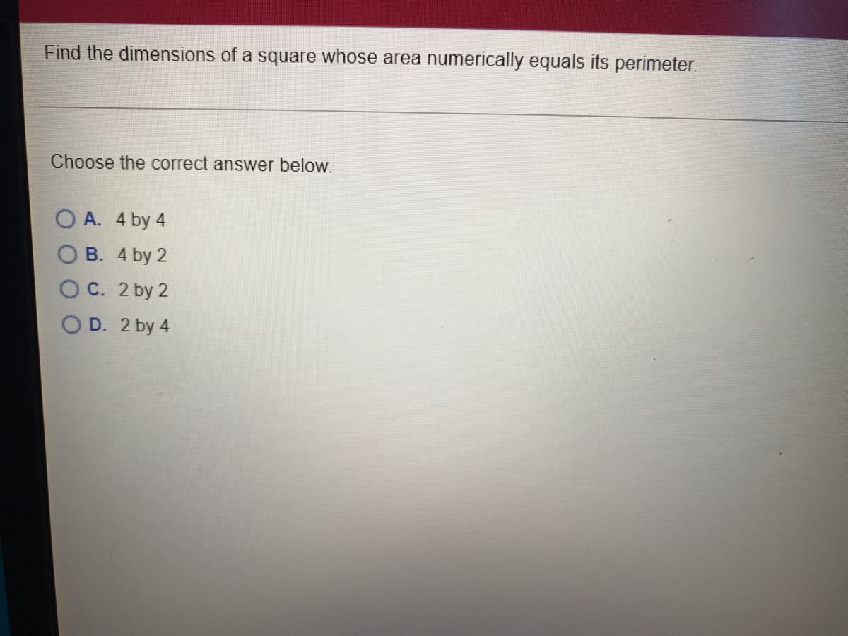 Find the dimensions of a square whose area numerically equals its perimeter.
Choose the correct answer below.
O A. 4 by 4
O B. 4 by 2
O C. 2 by 2
O D. 2 by 4
