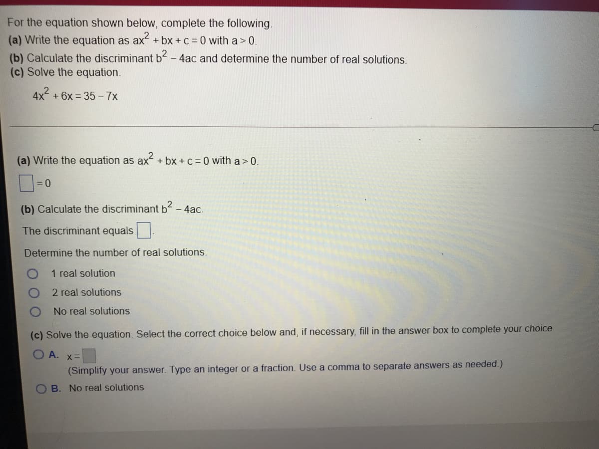 For the equation shown below, complete the following.
(a) Write the equation as ax + bx + C = 0 with a > 0.
(b) Calculate the discriminant b-4ac and determine the number of real solutions.
(c) Solve the equation.
4x2
+ 6x = 35 - 7x
(a) Write the equation as ax + bx + c = 0 with a > 0.
= 0
(b) Calculate the discriminant b- 4ac.
The discriminant equals .
Determine the number of real solutions.
1 real solution
2 real solutions
No real solutions
(c) Solve the equation. Select the correct choice below and, if necessary, fill in the answer box to complete your choice.
O A. x=
(Simplify your answer. Type an integer or a fraction. Use a comma to separate answers as needed.)
O B. No real solutions
