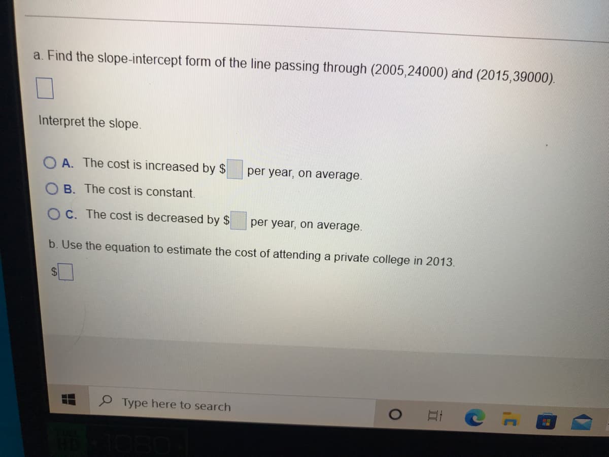 a. Find the slope-intercept form of the line passing through (2005,24000) and (2015,39000).
Interpret the slope.
A. The cost is increased by $
per year, on average.
B. The cost is constant.
O C. The cost is decreased by $
per year, on average.
b. Use the equation to estimate the cost of attending a private college in 2013.
24
P Type here to search
