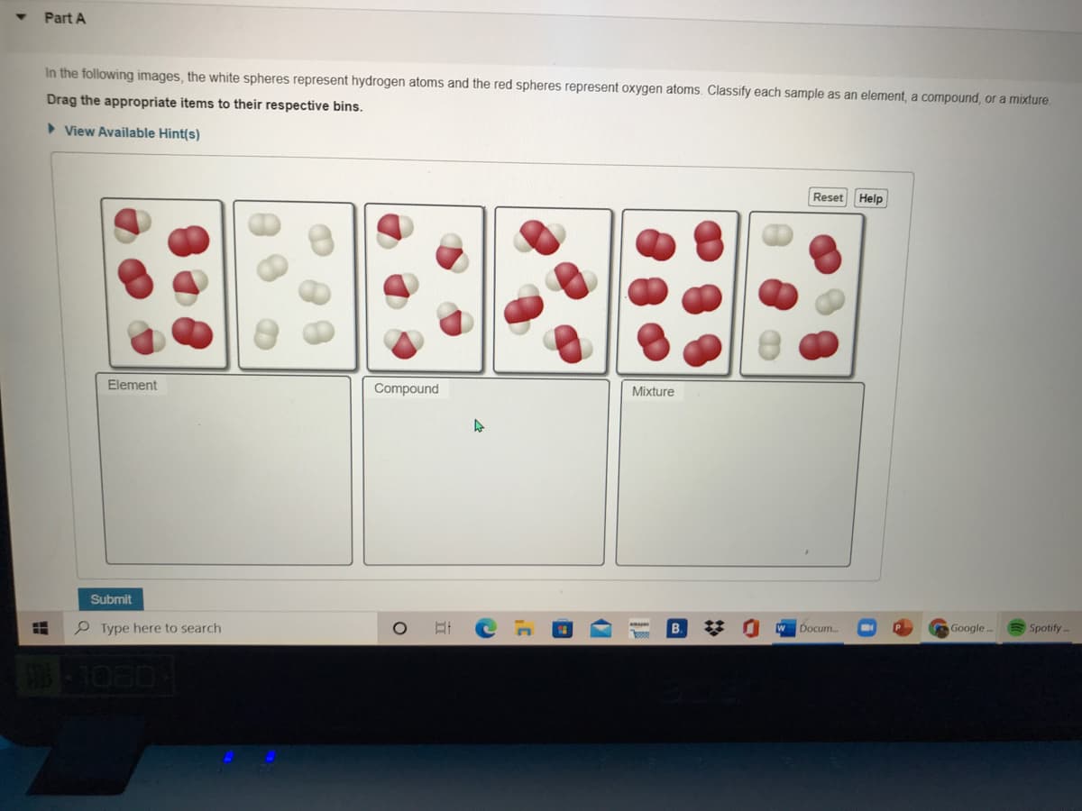 Part A
In the following images, the white spheres represent hydrogen atoms and the red spheres represent oxygen atoms. Classify each sample as an element, a compound, or a mixture.
Drag the appropriate items to their respective bins.
> View Available Hint(s)
Reset Help
Element
Compound
Mixture
Submit
Google.
Spotify -
Docum.
P Type here to search
