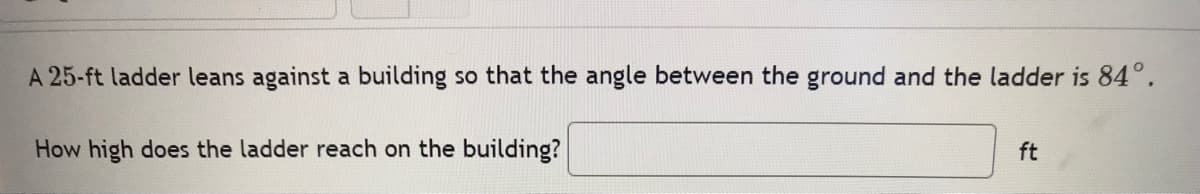 A 25-ft ladder leans against a building so that the angle between the ground and the ladder is 84°.
How high does the ladder reach on the building?
ft