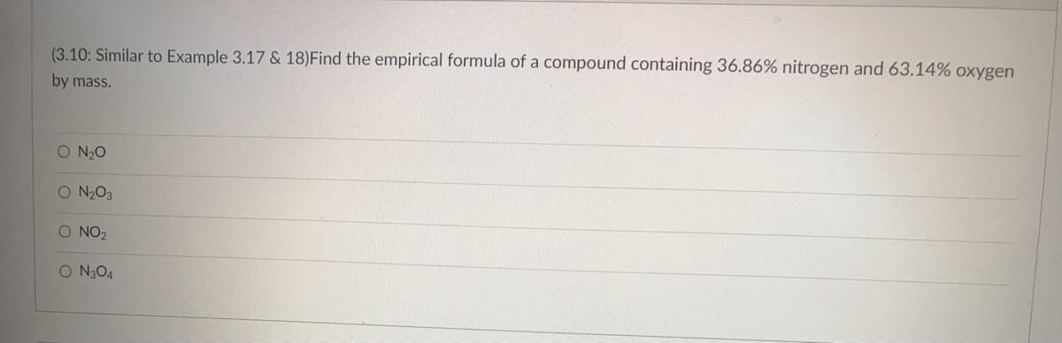 (3.10: Similar to Example 3.17 & 18)Find the empirical formula of a compound containing 36.86% nitrogen and 63.14% oxygen
by mass.
O N₂O
O N₂O3
O NO₂
o NgO4