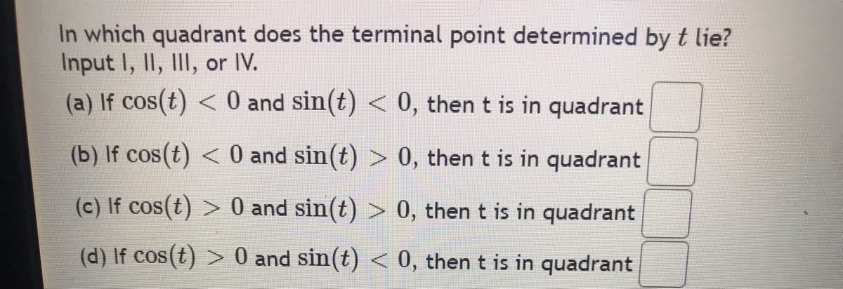 In which quadrant does the terminal point determined by t lie?
Input I, II, III, or IV.
(a) If cos(t) < 0 and sin(t) < 0, then t is in quadrant
(b) If cos(t) < 0 and sin(t) > 0, then t is in quadrant
(c) If cos(t) > 0 and sin(t) > 0, then t is in quadrant
(d) If cos(t) > 0 and sin(t) < 0, then t is in quadrant
