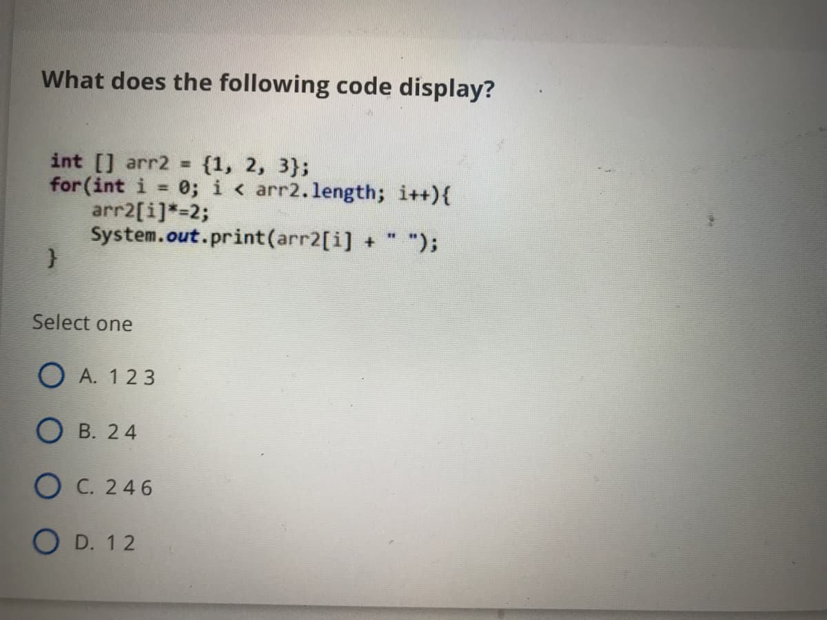 What does the following code display?
int [] arr2 = {1, 2, 3};
for (int i = 0; i < arr2.length; i++){
arr2[i]*=2;
System.out.print(arr2[i] + " ");
%3D
Select one
O A. 123
О в. 24
О С.246
O D. 12
