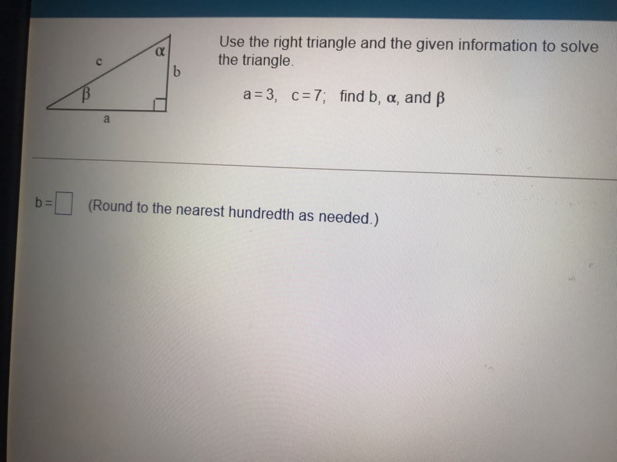 Use the right triangle and the given information to solve
the triangle.
a = 3, c=7; find b, a, and B
a
(Round to the nearest hundredth as needed.)
1,
