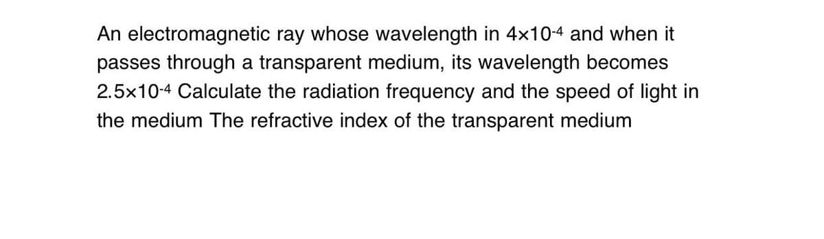 An electromagnetic ray whose wavelength in 4x10-4 and when it
passes through a transparent medium, its wavelength becomes
2.5x10-4 Calculate the radiation frequency and the speed of light in
the medium The refractive index of the transparent medium