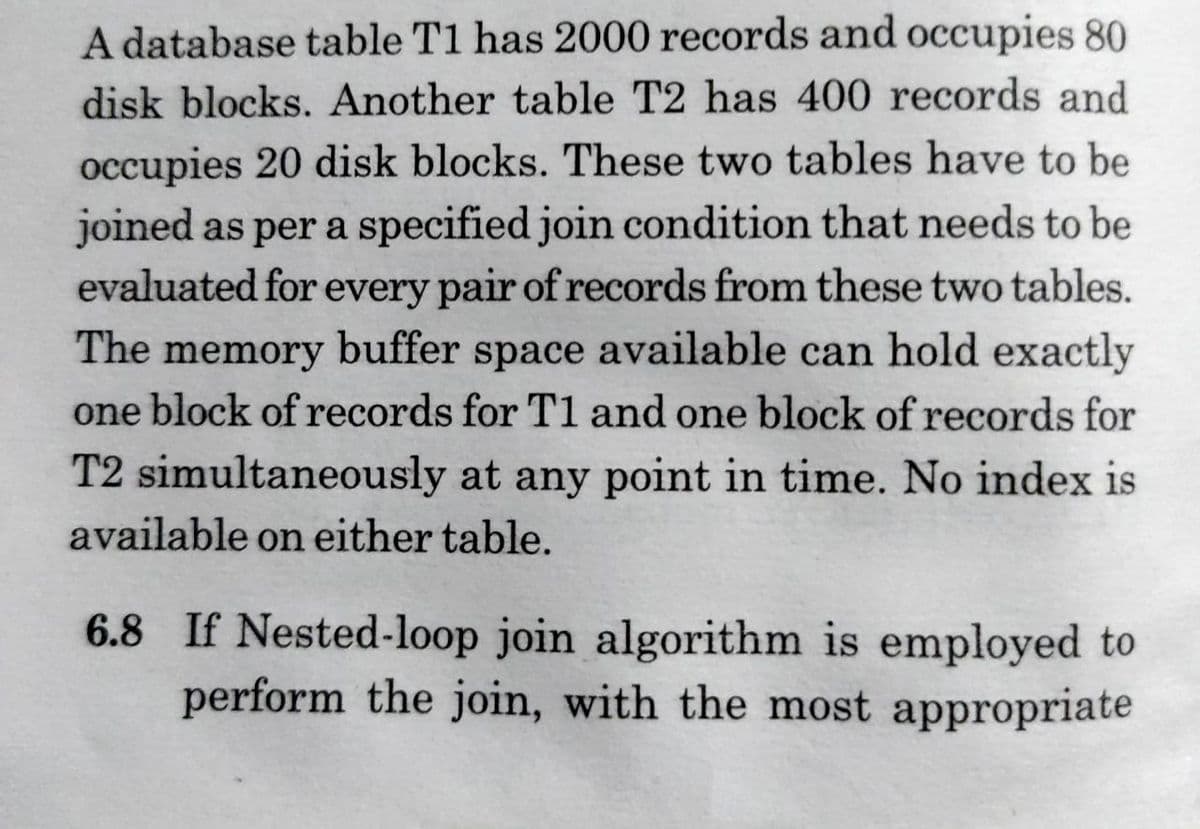 A database table T1 has 2000 records and occupies 80
disk blocks. Another table T2 has 400 records and
occupies 20 disk blocks. These two tables have to be
joined as per a specified join condition that needs to be
evaluated for every pair of records from these two tables.
The memory buffer space available can hold exactly
one block of records for T1 and one block of records for
T2 simultaneously at any point in time. No index is
available on either table.
6.8 If Nested-loop join algorithm is employed to
perform the join, with the most appropriate
