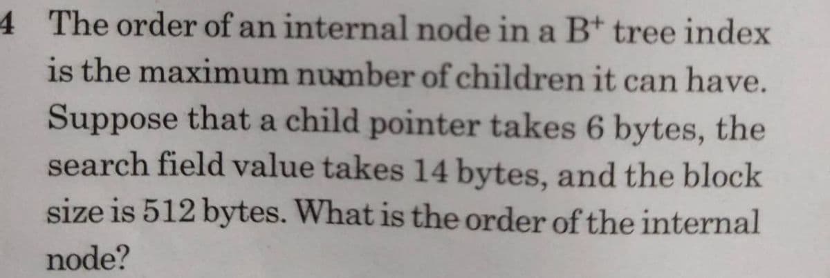 4 The order of an internal node in a B* tree index
is the maximum number of children it can have.
Suppose that a child pointer takes 6 bytes, the
search field value takes 14 bytes, and the block
size is 512 bytes. What is the order of the internal
node?
