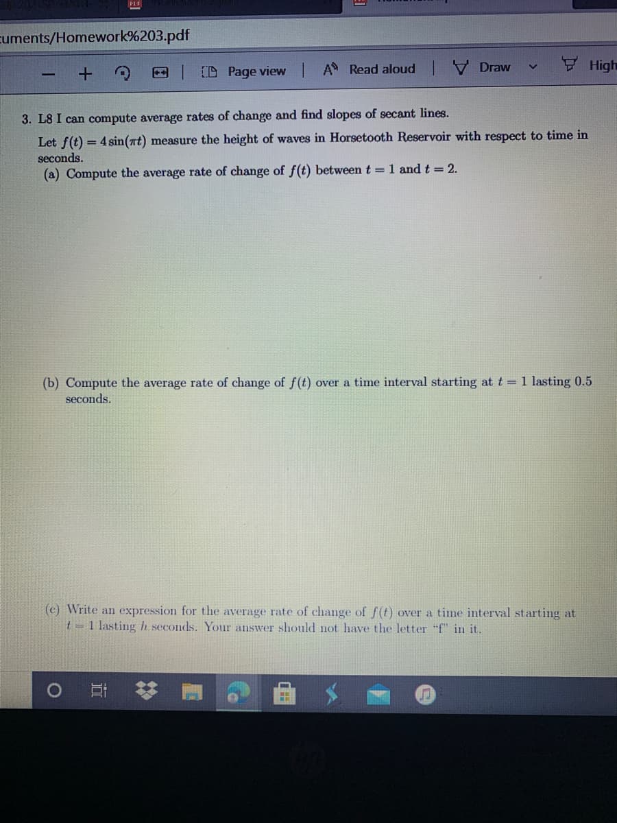 cuments/Homework%203.pdf
FHigh
CD Page view A Read aloud V Draw
3. L8 I can compute average rates of change and find slopes of secant lines.
Let f(t) = 4 sin(at) measure the height of waves in Horsetooth Reservoir with respect to time in
seconds.
(a) Compute the average rate of change of f(t) between t =1 and t = 2.
(b) Compute the average rate of change of f(t) over a time interval starting at t 1 lasting 0.5
seconds.
(c) Write an expression for the average rate of change of f(t) over a time interval starting at
t = 1 lastingh seconds. Your answer should not have the letter "f" in it.
