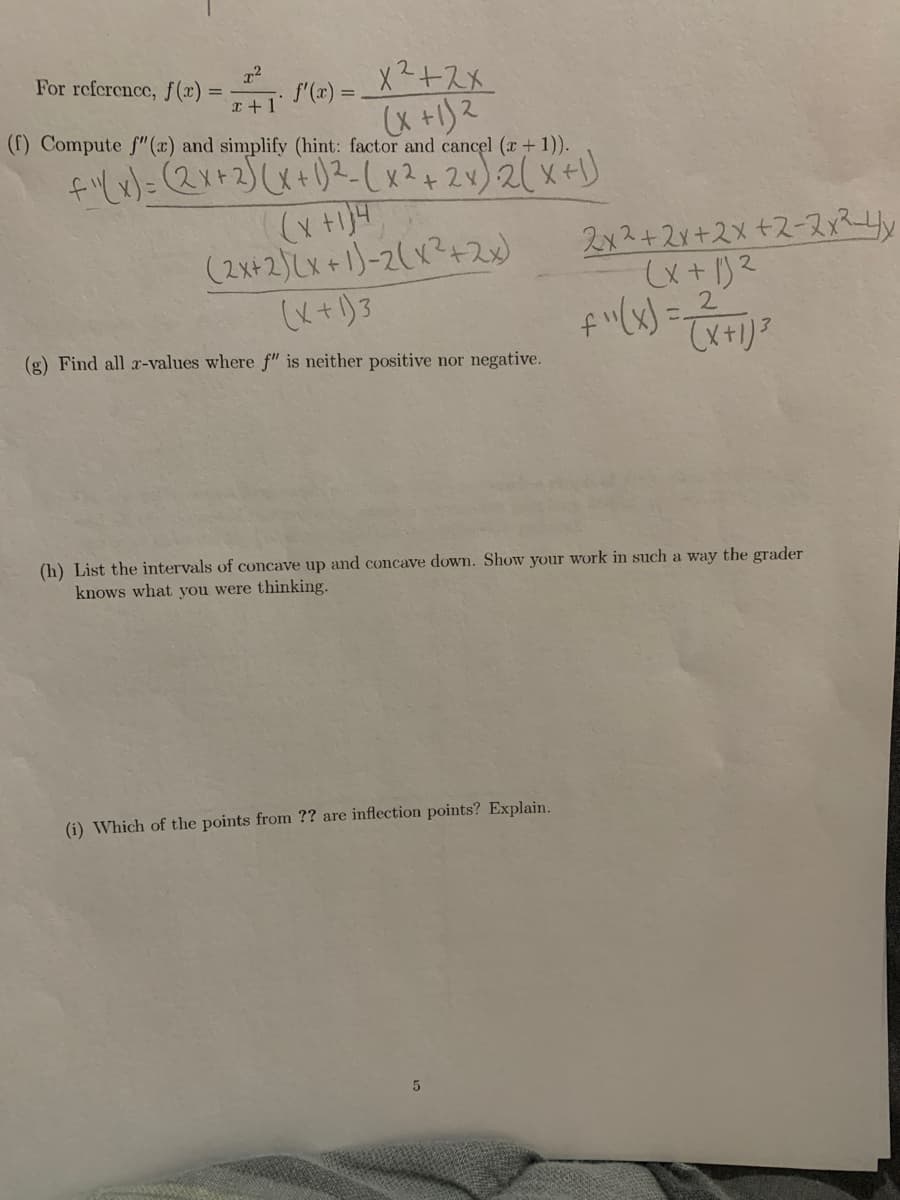 For reference, f(x) =
f'(x) =
x2+2X
X +1)2
(f) Compute f" (x) and simplify (hint: factor and cancel (x +1)).
f=(2x+2)(X+)2-(x2+2v)2( x+)
(2x+2)Lx+1)-2(x?+2)
2x2+2r+2x+2-2x24y
2.
(g) Find all r-values where f" is neither positive nor negative.
(h) List the intervals of concave up and concave down. Show your work in such a way the grader
knows what you were thinking.
(i) Which of the points from ?? are inflection points? Explain.
