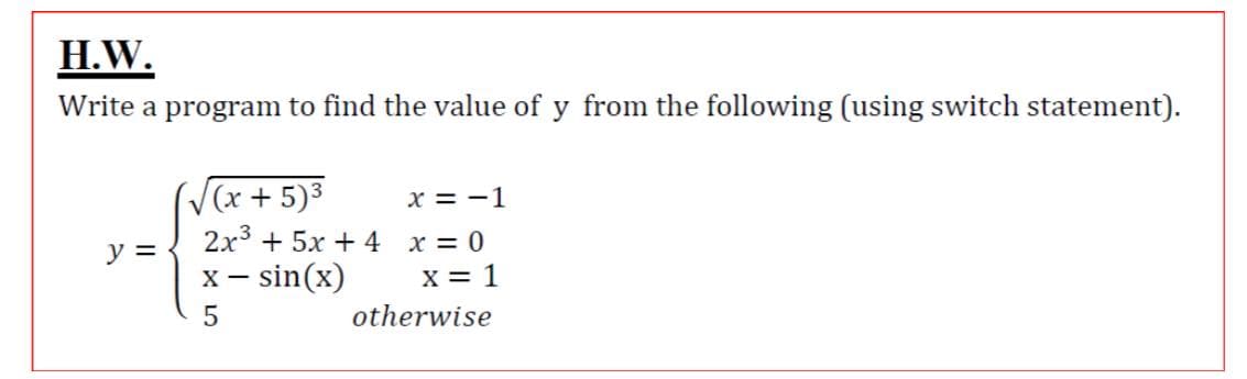 H.W.
Write a program to find the value of y from the following (using switch statement).
((x+5)3
2x3 + 5x + 4 x = 0
x = -1
y =
x – sin(x)
X = 1
otherwise
