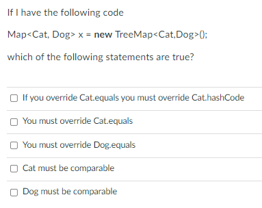 If I have the following code
Map<Cat, Dog> x = new TreeMap<Cat,Dog>();
which of the following statements are true?
O If you override Cat.equals you must override Cat.hashCode
You must override Cat.equals
O You must override Dog.equals
Cat must be comparable
Dog must be comparable
