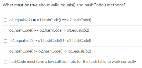 What must be true about valid equals() and hashCode() methods?
O 01.equals(02) = o1.hashCodel) == 02.hashCode()
O 01.hashCode() == 02.hashCode = 01.equals(02)
O !01.equals(o2) = 01.hashCode() != 02.hashCode()
O 01.hashCode() != 02.hashCode() = !o1.equals(o2)
O hashCode must have a low collision rate for the hash table to work correctly

