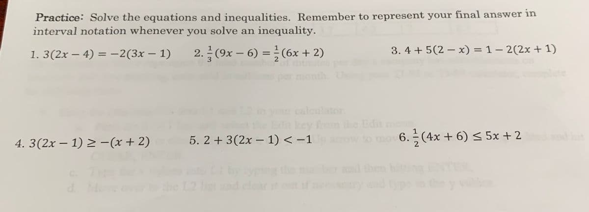 Practice: Solve the equations and inequalities. Remember to represent your final answer in
interval notation whenever you solve an inequality.
1. 3(2x – 4) = -2(3x – 1)
2. (9x – 6) =÷(6x+ 2)
3. 4 + 5(2 – x) = 1 – 2(2x + 1)
%3D
-
2
nonth.
plete
our calculator.
dit key fm he Edit m
4. 3(2x – 1) > -(x+ 2)
5. 2 + 3(2x – 1) < -1
arow to mov 6. ÷ (4x + 6) < 5x + 2
nd hi
the
and then hi
C.
d.
the L2 1
