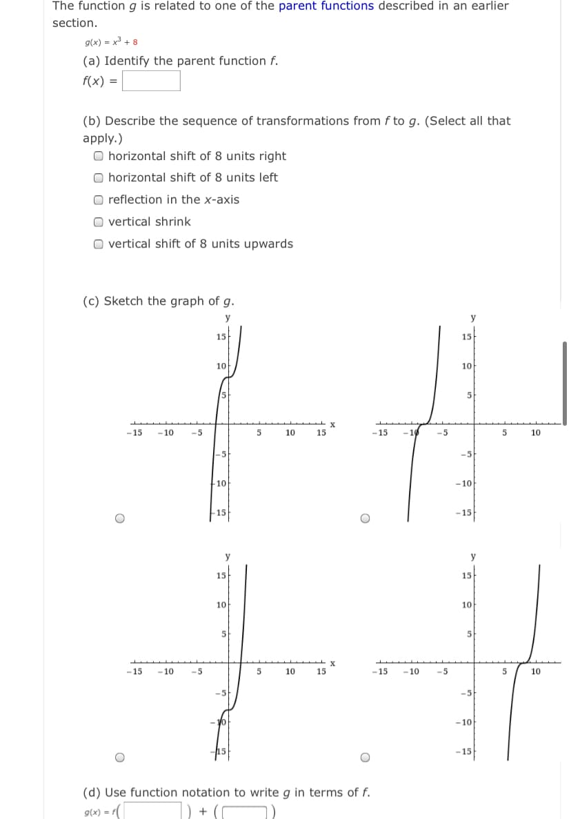 The function g is related to one of the parent functions described in an earlier
section.
g(x) = x3 + 8
(a) Identify the parent function f.
f(x) =
(b) Describe the sequence of transformations from f to g. (Select all that
apply.)
O horizontal shift of 8 units right
O horizontal shift of 8 units left
O reflection in the x-axis
O vertical shrink
O vertical shift of 8 units upwards
(c) Sketch the graph of g.
y
y
15
15
10
10
5
-15
- 10
-5
5
10
15
-15
-10
-5
10
-5
-5
10
-10
-15
– 15
y
y
15
15
10
10
5
5
-15
- 10
-5
10
15
-15
-10
-5
5
10
-5
-10
-15
(d) Use function notation to write g in terms of f.
9(x) = f(
