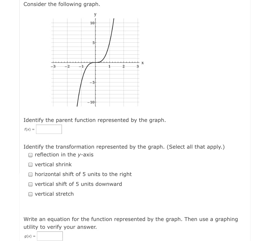 Consider the following graph.
y
10
5-
-3
-2
-1
2
3
-5
-10
Identify the parent function represented by the graph.
f(x) =
Identify the transformation represented by the graph. (Select all that apply.)
O reflection in the y-axis
vertical shrink
horizontal shift of 5 units to the right
vertical shift of 5 units downward
O vertical stretch
Write an equation for the function represented by the graph. Then use a graphing
utility to verify your answer.
g(x) =

