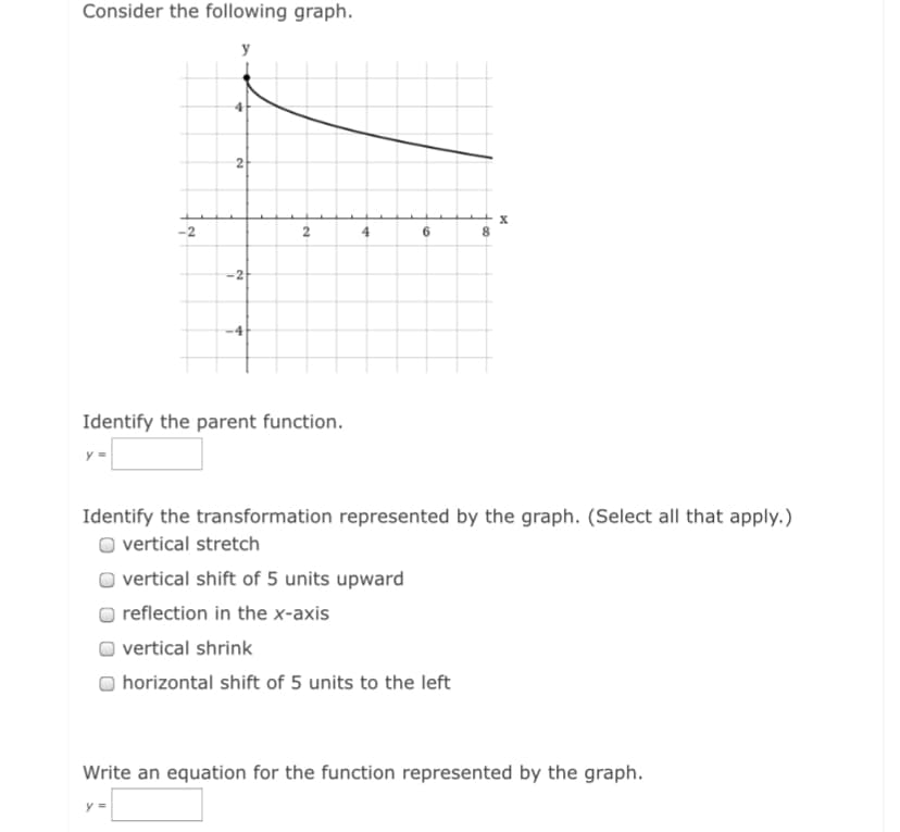 Consider the following graph.
y
4
X
-2
4
6.
8.
-4
Identify the parent function.
y =
Identify the transformation represented by the graph. (Select all that apply.)
vertical stretch
vertical shift of 5 units upward
reflection in the x-axis
vertical shrink
horizontal shift of 5 units to the left
Write an equation for the function represented by the graph.
y =
2.
2.
2.
